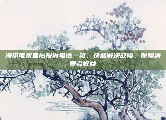海尔电视售后投诉电话一览,快速解决故障,保障消费者权益
