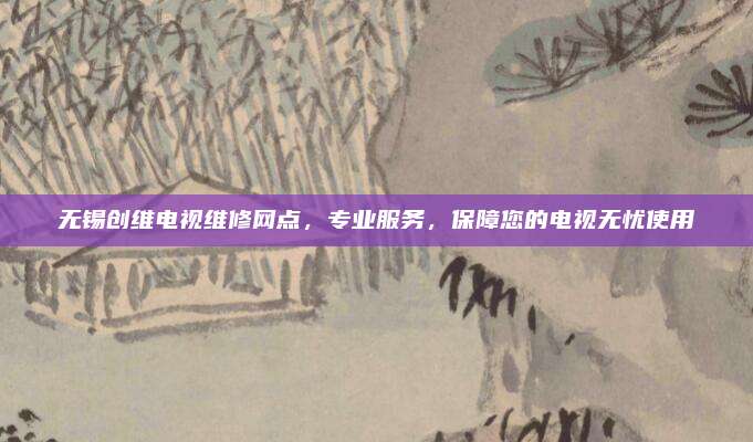 无锡创维电视维修网点,专业服务,保障您的电视无忧使用