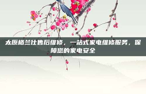 太原格兰仕售后维修，一站式家电维修服务，保障您的家电安全
