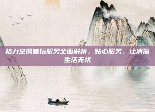 格力空调售后服务全面解析,贴心服务,让清凉生活无忧