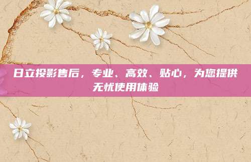 日立投影售后,专业、高效、贴心,为您提供无忧使用体验