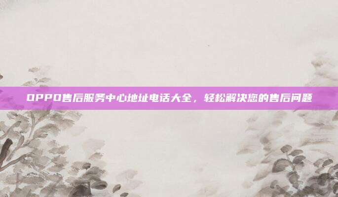 OPPO售后服务中心地址电话大全,轻松解决您的售后问题