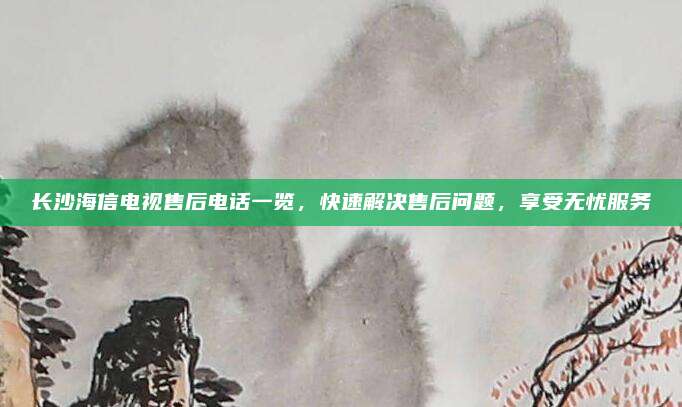 长沙海信电视售后电话一览，快速解决售后问题，享受无忧服务