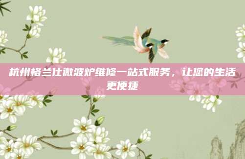 杭州格兰仕微波炉维修一站式服务，让您的生活更便捷