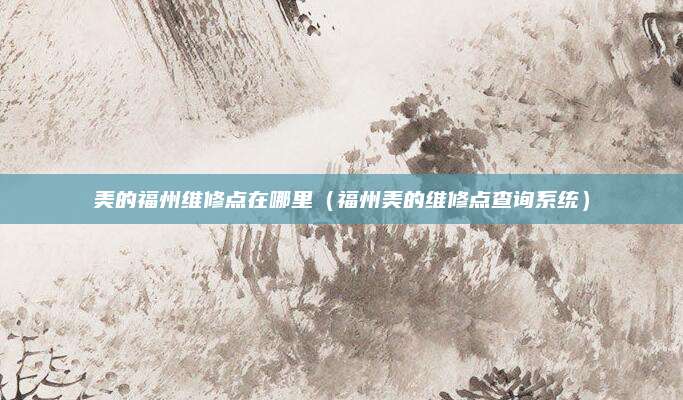 美的福州维修点在哪里（福州美的维修点查询系统）