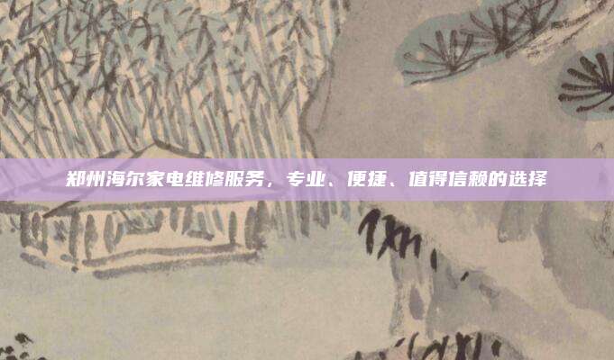 郑州海尔家电维修服务，专业、便捷、值得信赖的选择
