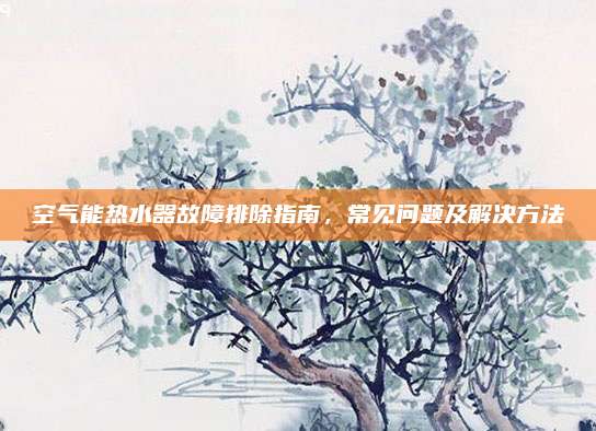 空气能热水器故障排除指南，常见问题及解决方法