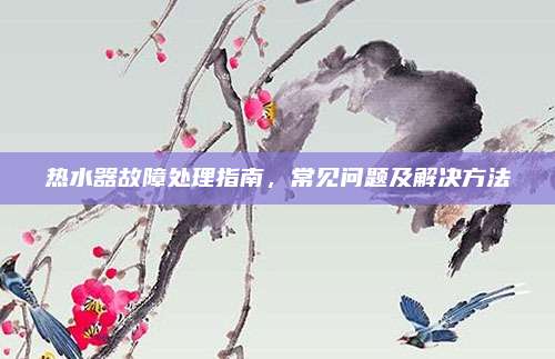 热水器故障处理指南,常见问题及解决方法