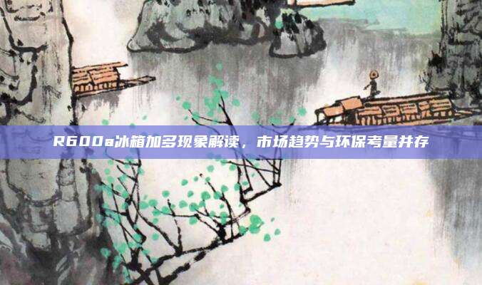 R600a冰箱加多现象解读，市场趋势与环保考量并存