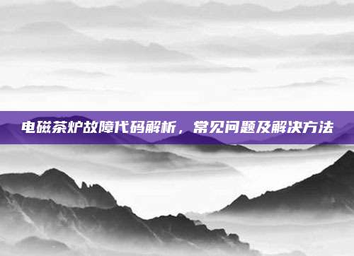 电磁茶炉故障代码解析,常见问题及解决方法