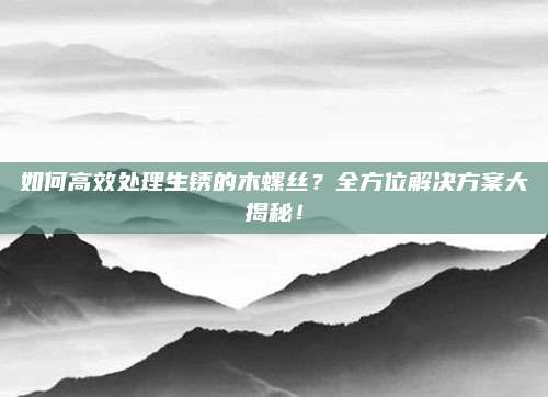 如何高效处理生锈的木螺丝?全方位解决方案大揭秘!