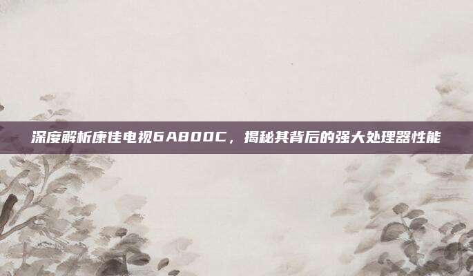 深度解析康佳电视6A800C,揭秘其背后的强大处理器性能