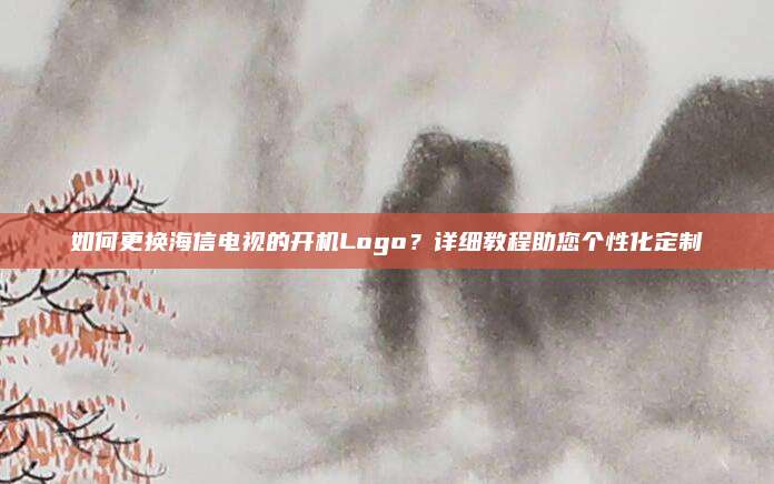 如何更换海信电视的开机Logo？详细教程助您个性化定制