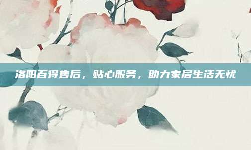 洛阳百得售后，贴心服务，助力家居生活无忧