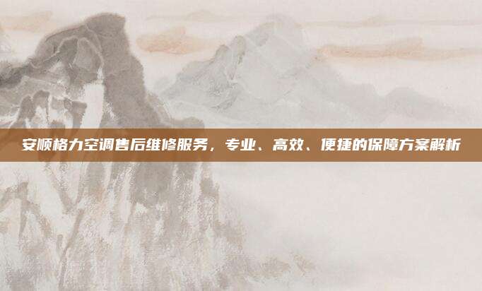 安顺格力空调售后维修服务，专业、高效、便捷的保障方案解析