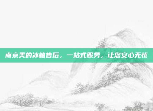 南京美的冰箱售后，一站式服务，让您安心无忧