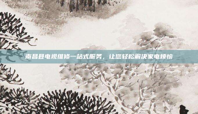 南昌县电视维修一站式服务，让您轻松解决家电烦恼