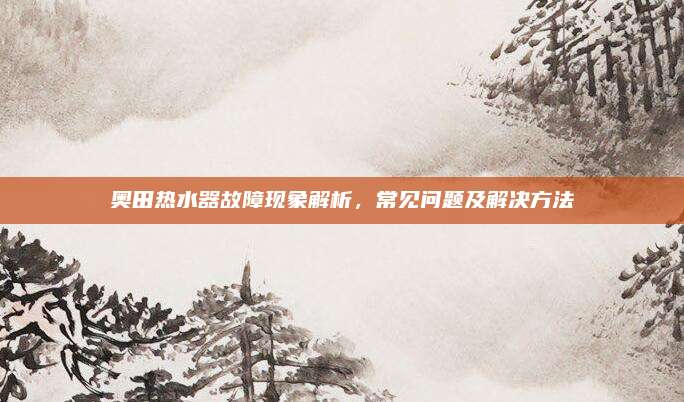 奥田热水器故障现象解析，常见问题及解决方法