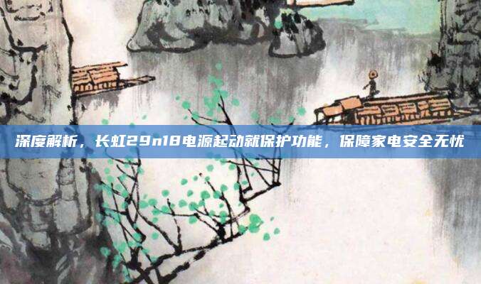 深度解析，长虹29n18电源起动就保护功能，保障家电安全无忧