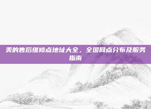 美的售后维修点地址大全，全国网点分布及服务指南