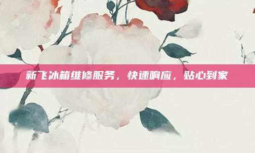 新飞冰箱维修服务，快速响应，贴心到家