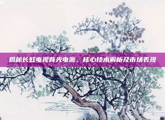揭秘长虹电视背光电源,核心技术解析及市场表现