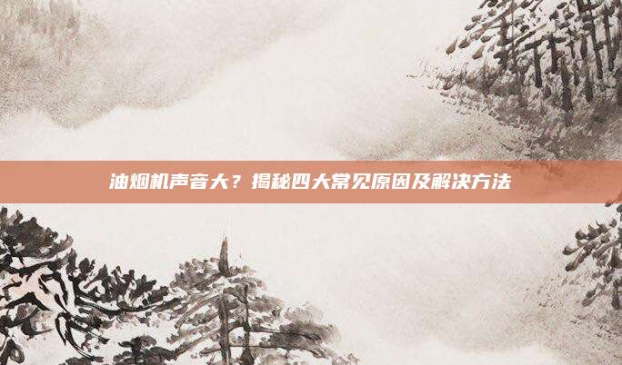 油烟机声音大？揭秘四大常见原因及解决方法