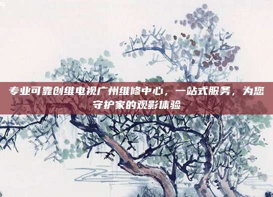 专业可靠创维电视广州维修中心,一站式服务,为您守护家的观影体验
