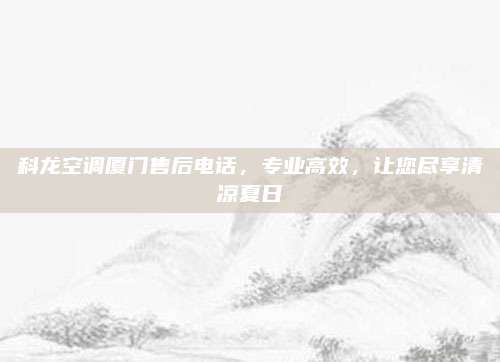 科龙空调厦门售后电话，专业高效，让您尽享清凉夏日