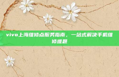 vivo上海维修点服务指南，一站式解决手机维修难题