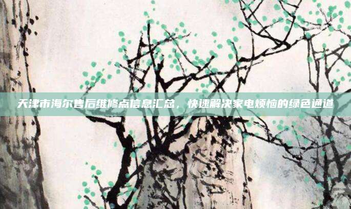 天津市海尔售后维修点信息汇总，快速解决家电烦恼的绿色通道