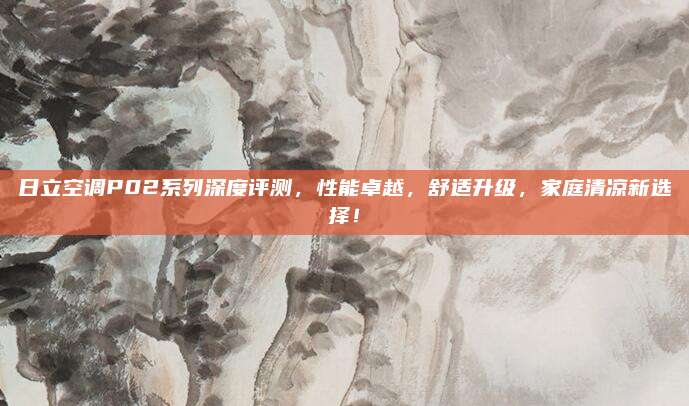 日立空调P02系列深度评测，性能卓越，舒适升级，家庭清凉新选择！