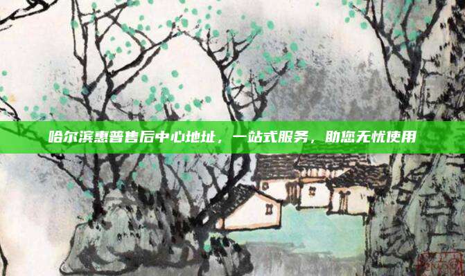 哈尔滨惠普售后中心地址,一站式服务,助您无忧使用