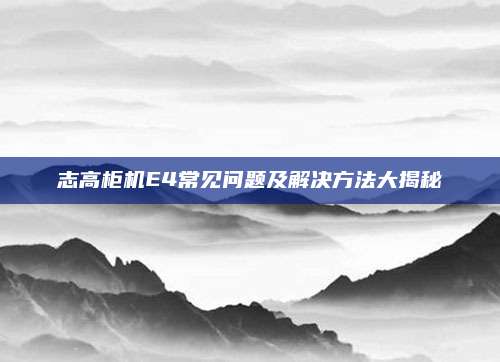 志高柜机E4常见问题及解决方法大揭秘