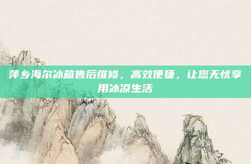 萍乡海尔冰箱售后维修，高效便捷，让您无忧享用冰凉生活