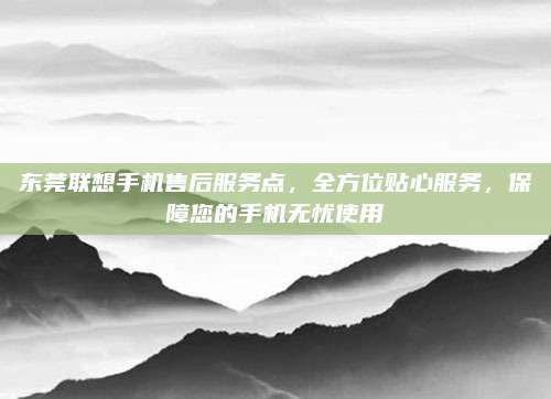 东莞联想手机售后服务点，全方位贴心服务，保障您的手机无忧使用