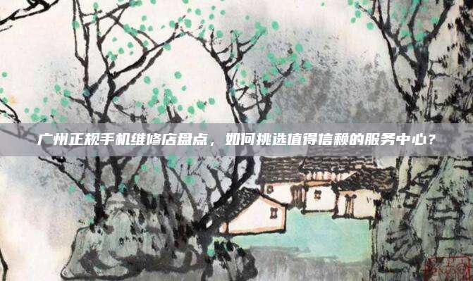广州正规手机维修店盘点，如何挑选值得信赖的服务中心？