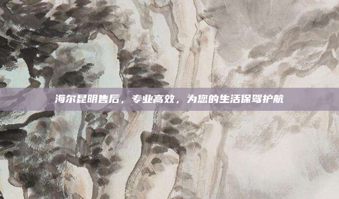 海尔昆明售后,专业高效,为您的生活保驾护航