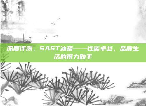 深度评测，SAST冰箱——性能卓越，品质生活的得力助手