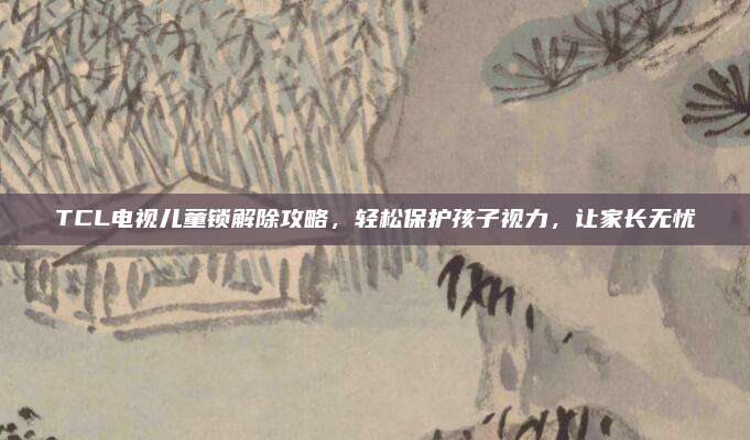 TCL电视儿童锁解除攻略，轻松保护孩子视力，让家长无忧