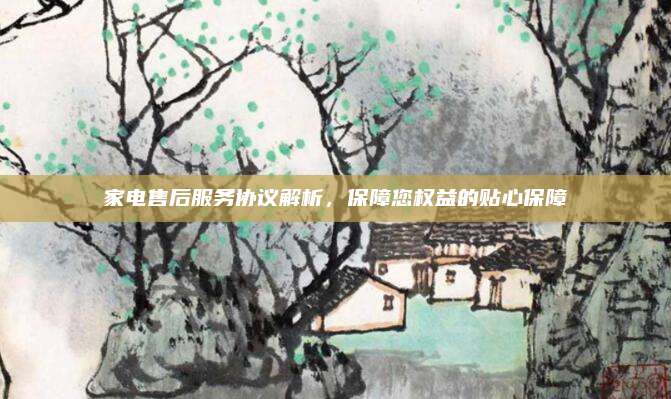 家电售后服务协议解析,保障您权益的贴心保障