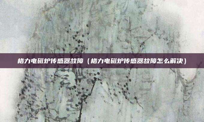 格力电磁炉传感器故障(格力电磁炉传感器故障怎么解决)