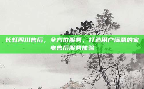长虹四川售后,全方位服务,打造用户满意的家电售后服务体验