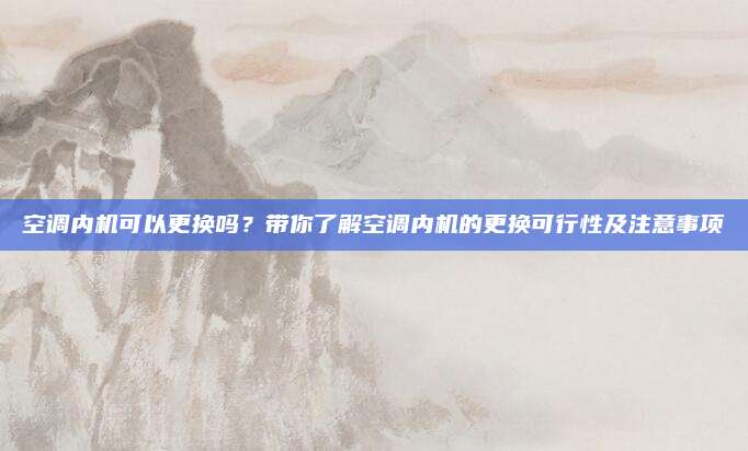 空调内机可以更换吗?带你了解空调内机的更换可行性及注意事项