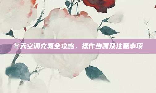 冬天空调充氟全攻略，操作步骤及注意事项