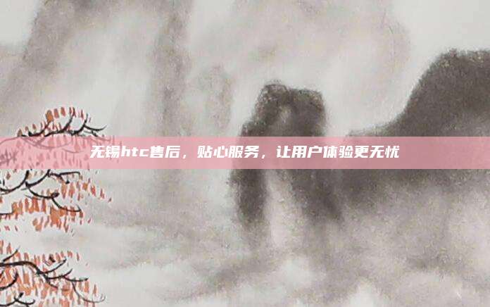 无锡htc售后,贴心服务,让用户体验更无忧
