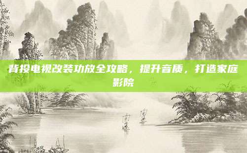 背投电视改装功放全攻略，提升音质，打造家庭影院