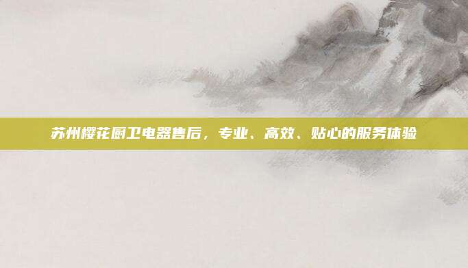 苏州樱花厨卫电器售后，专业、高效、贴心的服务体验