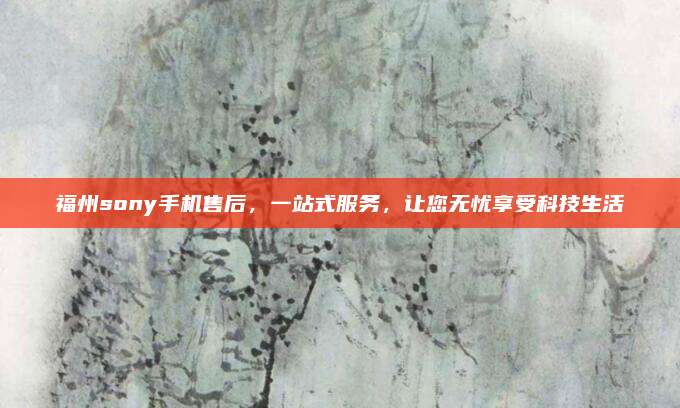 福州sony手机售后，一站式服务，让您无忧享受科技生活