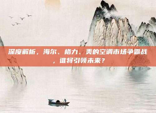 深度解析，海尔、格力、美的空调市场争霸战，谁将引领未来？